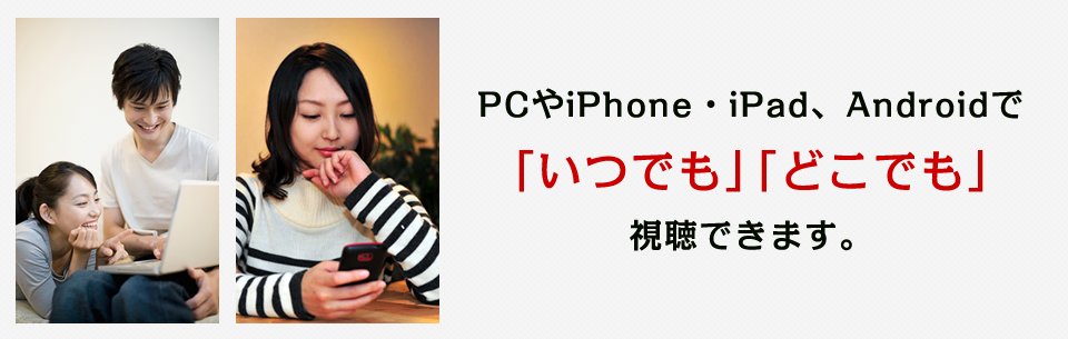 PCやiPhone・iPad、Androidで「いつでも」「どこでも」視聴できます。